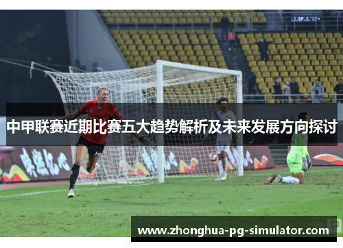中甲联赛近期比赛五大趋势解析及未来发展方向探讨 中甲联赛近期比赛五大趋势解析及未来发展方向探讨
