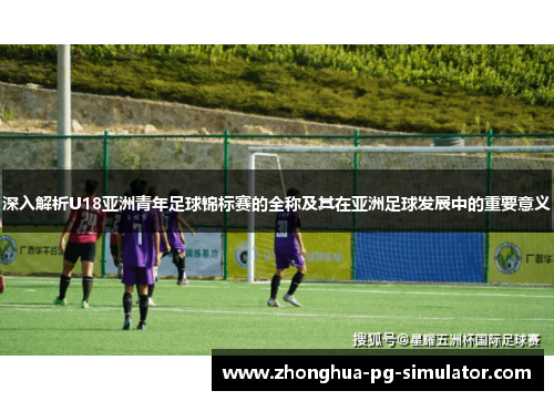 深入解析U18亚洲青年足球锦标赛的全称及其在亚洲足球发展中的重要意义