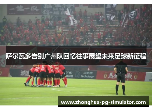 萨尔瓦多告别广州队回忆往事展望未来足球新征程 萨尔瓦多告别广州队回忆往事展望未来足球新征程