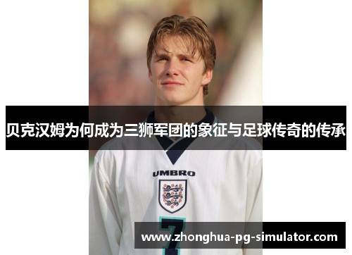 贝克汉姆为何成为三狮军团的象征与足球传奇的传承