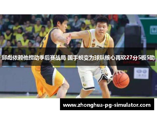 邱彪依赖他搅动季后赛战局 国手蜕变为球队核心再砍27分5板5助
