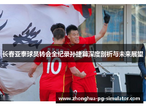 长春亚泰球员转会全纪录孙捷篇深度剖析与未来展望 长春亚泰球员转会全纪录孙捷篇深度剖析与未来展望