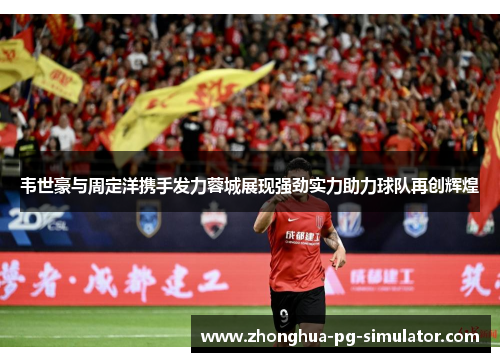 韦世豪与周定洋携手发力蓉城展现强劲实力助力球队再创辉煌 韦世豪与周定洋携手发力蓉城展现强劲实力助力球队再创辉煌