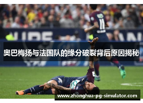 奥巴梅扬与法国队的缘分破裂背后原因揭秘 奥巴梅扬与法国队的缘分破裂背后原因揭秘
