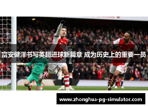 富安健洋书写英超进球新篇章 成为历史上的重要一员
