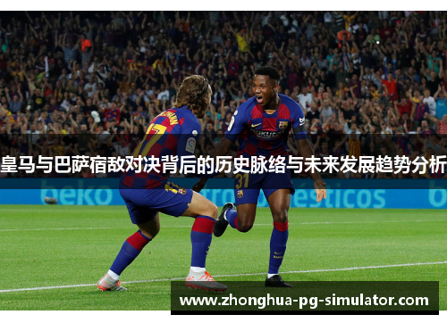 皇马与巴萨宿敌对决背后的历史脉络与未来发展趋势分析