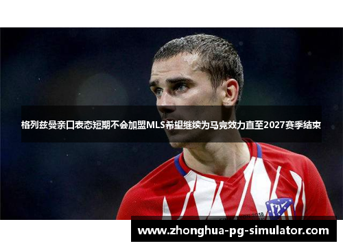 格列兹曼亲口表态短期不会加盟MLS希望继续为马竞效力直至2027赛季结束