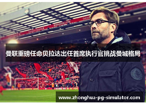 曼联重磅任命贝拉达出任首席执行官挑战曼城格局 曼联重磅任命贝拉达出任首席执行官挑战曼城格局