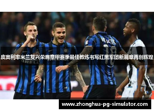 皮奥利率米兰复兴荣膺意甲赛季最佳教练书写红黑军团新篇章再创辉煌