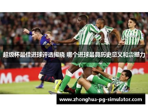 超级杯最佳进球评选揭晓 哪个进球最具历史意义和震撼力