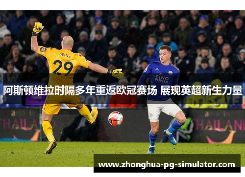 阿斯顿维拉时隔多年重返欧冠赛场 展现英超新生力量