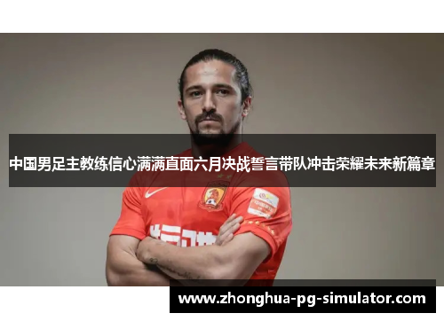 中国男足主教练信心满满直面六月决战誓言带队冲击荣耀未来新篇章