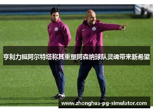 亨利力挺阿尔特塔称其重塑阿森纳球队灵魂带来新希望